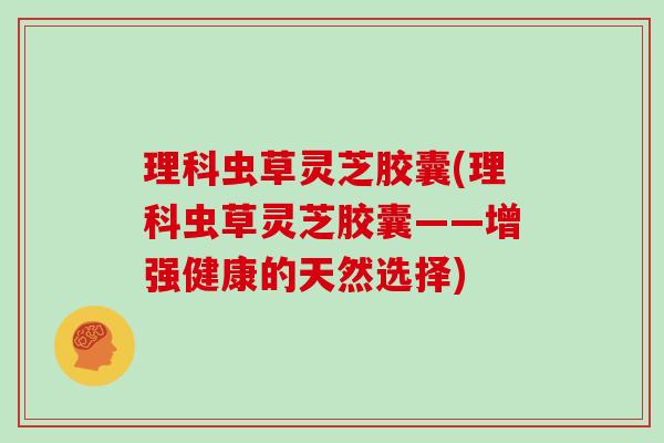 理科虫草灵芝胶囊(理科虫草灵芝胶囊——增强健康的天然选择) 理科虫草灵芝胶囊(理科虫草灵芝胶囊——增强健康的天然选择)