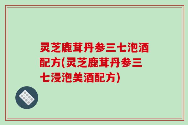 灵芝鹿茸丹参三七泡酒配方(灵芝鹿茸丹参三七浸泡美酒配方) 灵芝鹿茸丹参三七泡酒配方(灵芝鹿茸丹参三七浸泡美酒配方)