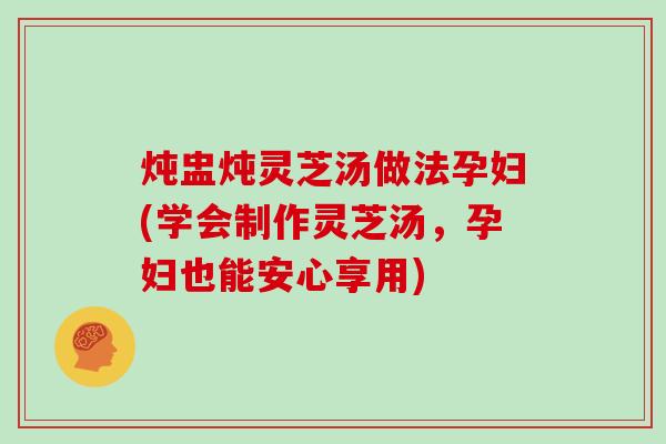炖盅炖灵芝汤做法孕妇(学会制作灵芝汤,孕妇也能安心享用) 炖盅炖灵芝汤做法孕妇(学会制作灵芝汤,孕妇也能安心享用)