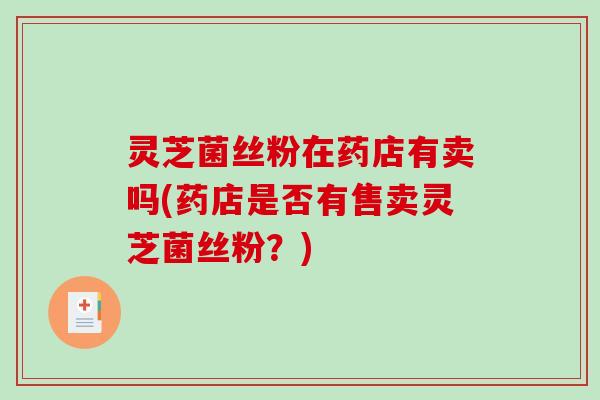 灵芝菌丝粉在药店有卖吗(药店是否有售卖灵芝菌丝粉?) 灵芝菌丝粉在药店有卖吗(药店是否有售卖灵芝菌丝粉?)