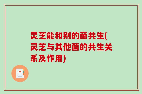 灵芝能和别的菌共生(灵芝与其他菌的共生关系及作用) 灵芝能和别的菌共生(灵芝与其他菌的共生关系及作用)