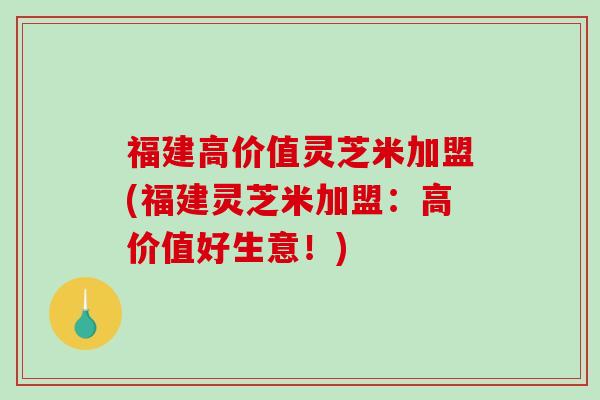福建高价值灵芝米加盟(福建灵芝米加盟:高价值好生意!) 福建高价值灵芝米加盟(福建灵芝米加盟:高价值好生意!)