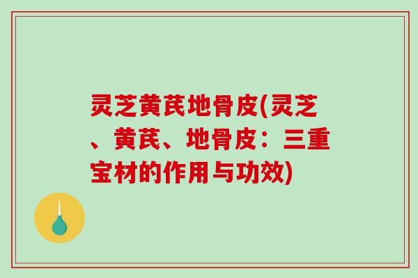 灵芝黄芪地骨皮(灵芝、黄芪、地骨皮:三重宝材的作用与功效) 灵芝黄芪地骨皮(灵芝、黄芪、地骨皮:三重宝材的作用与功效)