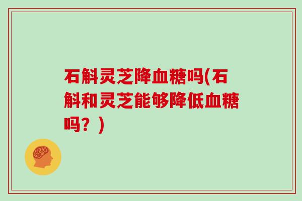 石斛灵芝降吗(石斛和灵芝能够降低吗？)