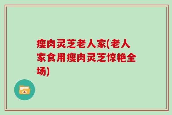 瘦肉灵芝老人家(老人家食用瘦肉灵芝惊艳全场)