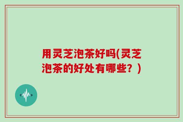 用灵芝泡茶好吗(灵芝泡茶的好处有哪些？)