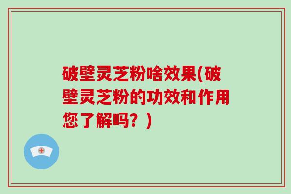 破壁灵芝粉啥效果(破壁灵芝粉的功效和作用您了解吗？)