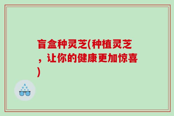 盲盒种灵芝(种植灵芝，让你的健康更加惊喜)