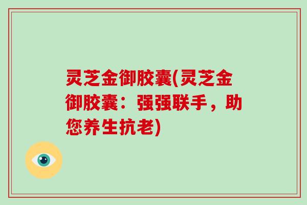 灵芝金御胶囊(灵芝金御胶囊：强强联手，助您养生抗老)