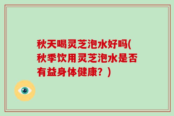 秋天喝灵芝泡水好吗(秋季饮用灵芝泡水是否有益身体健康？)