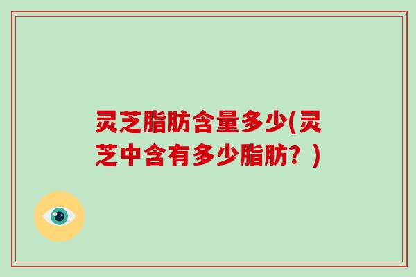 灵芝脂肪含量多少(灵芝中含有多少脂肪？)
