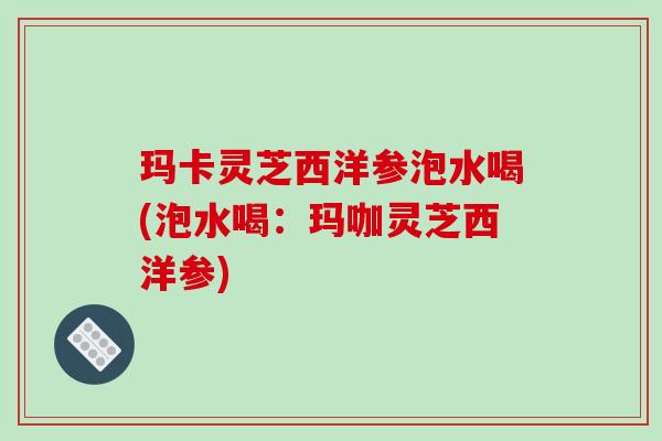 玛卡灵芝西洋参泡水喝(泡水喝：玛咖灵芝西洋参)