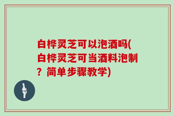 白桦灵芝可以泡酒吗(白桦灵芝可当酒料泡制？简单步骤教学)