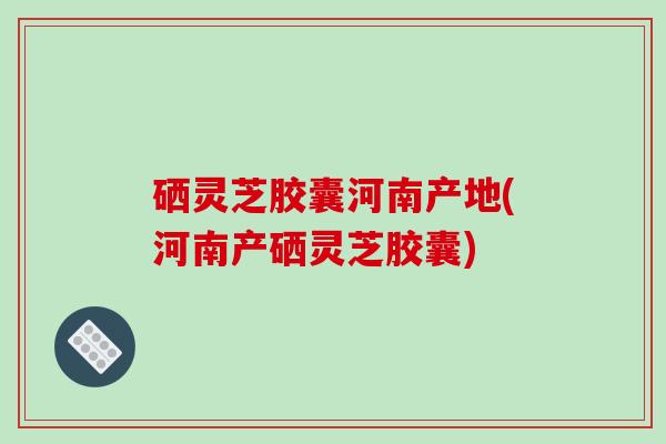 硒灵芝胶囊河南产地(河南产硒灵芝胶囊)