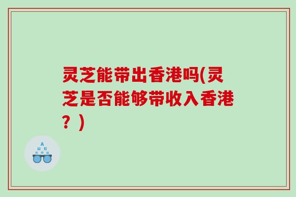 灵芝能带出香港吗(灵芝是否能够带收入香港？)