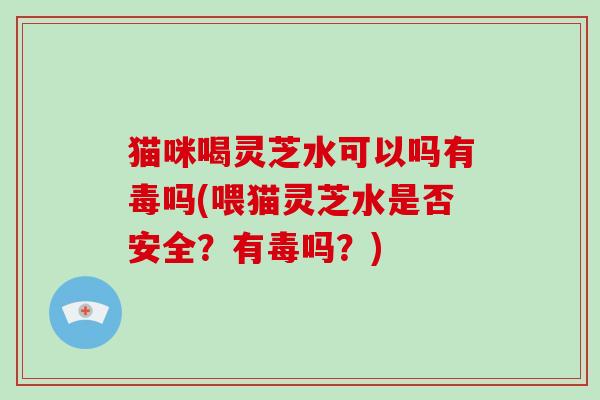猫咪喝灵芝水可以吗有毒吗(喂猫灵芝水是否安全？有毒吗？)