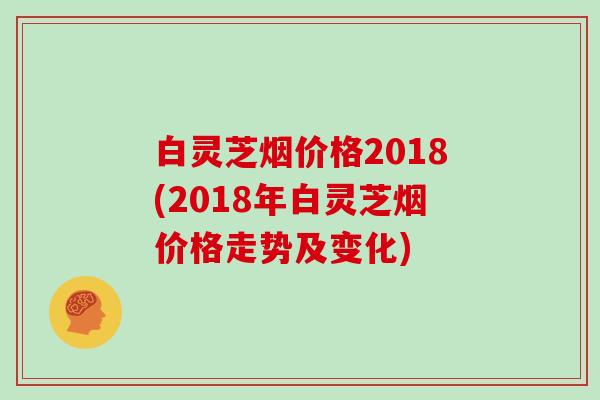 白灵芝烟价格2018(2018年白灵芝烟价格走势及变化)