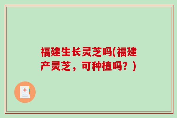 福建生长灵芝吗(福建产灵芝，可种植吗？)