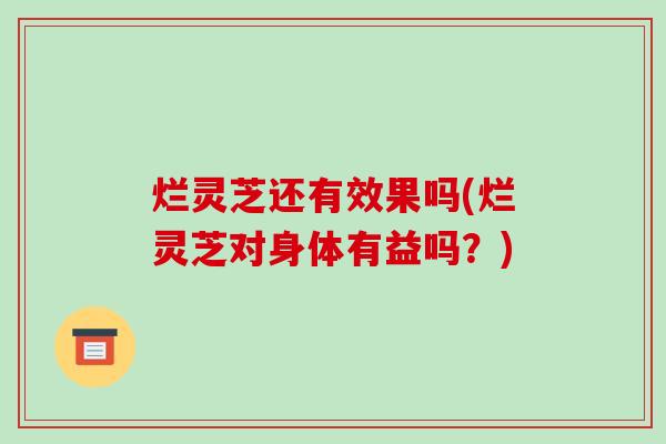 烂灵芝还有效果吗(烂灵芝对身体有益吗？)