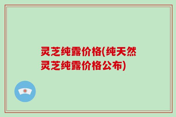 灵芝纯露价格(纯天然灵芝纯露价格公布)