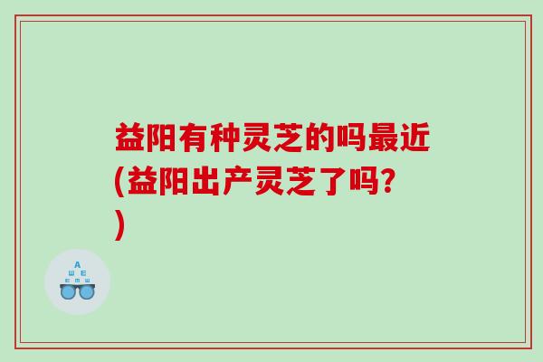 益阳有种灵芝的吗近(益阳出产灵芝了吗？)