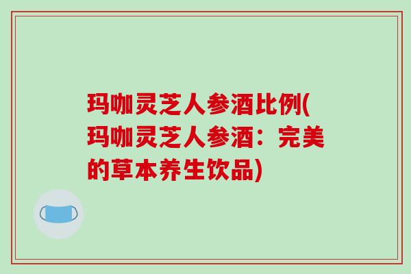 玛咖灵芝人参酒比例(玛咖灵芝人参酒：完美的草本养生饮品)