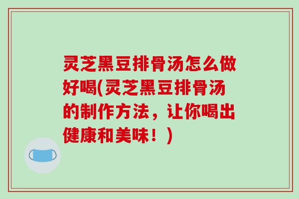 灵芝黑豆排骨汤怎么做好喝(灵芝黑豆排骨汤的制作方法，让你喝出健康和美味！)