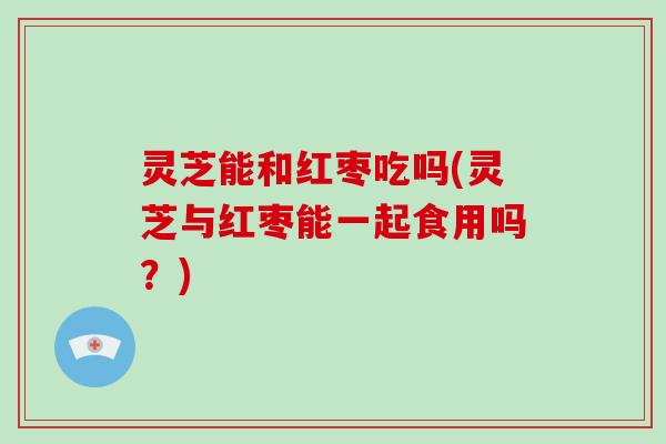 灵芝能和红枣吃吗(灵芝与红枣能一起食用吗？)