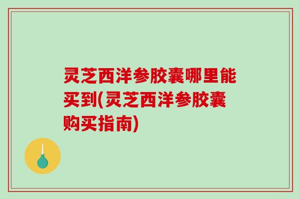 灵芝西洋参胶囊哪里能买到(灵芝西洋参胶囊购买指南)