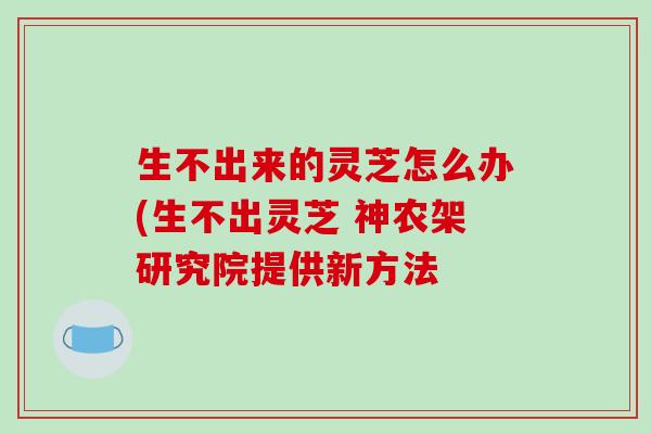 生不出来的灵芝怎么办(生不出灵芝 神农架研究院提供新方法