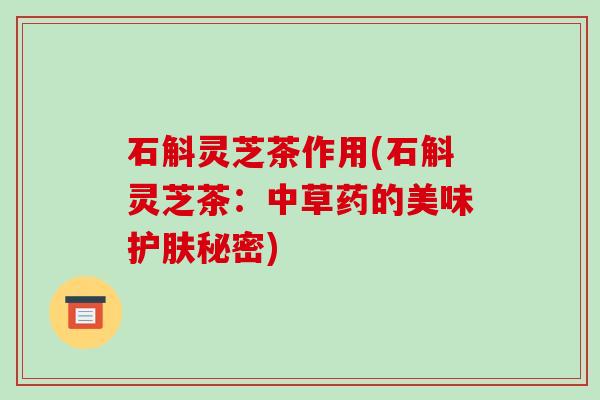石斛灵芝茶作用(石斛灵芝茶：中草药的美味护肤秘密)