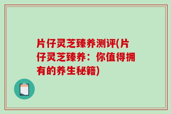 片仔灵芝臻养测评(片仔灵芝臻养：你值得拥有的养生秘籍)