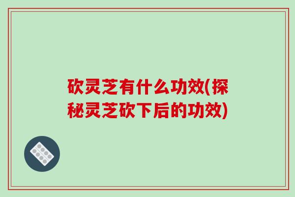 砍灵芝有什么功效(探秘灵芝砍下后的功效)