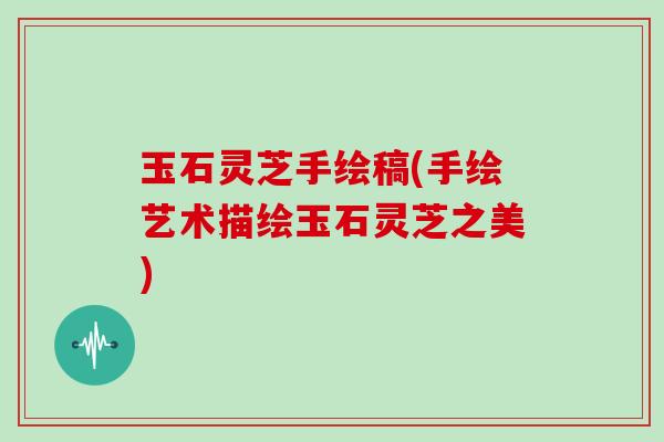 玉石灵芝手绘稿(手绘艺术描绘玉石灵芝之美)