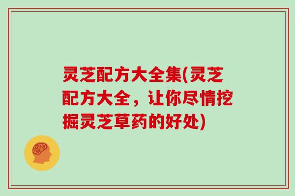灵芝配方大全集(灵芝配方大全，让你尽情挖掘灵芝草药的好处)