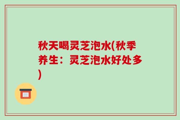 秋天喝灵芝泡水(秋季养生：灵芝泡水好处多)
