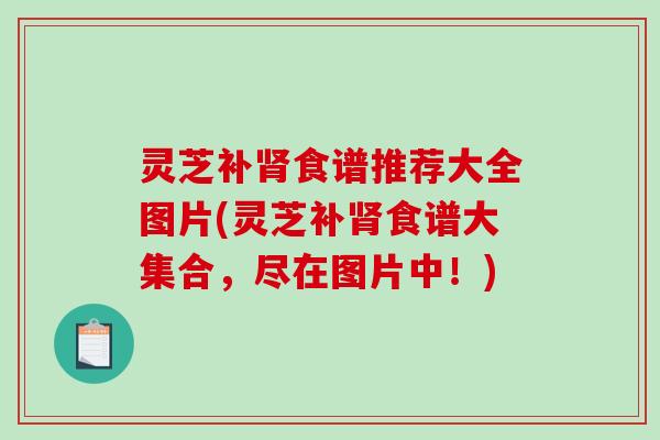 灵芝补食谱推荐大全图片(灵芝补食谱大集合，尽在图片中！)