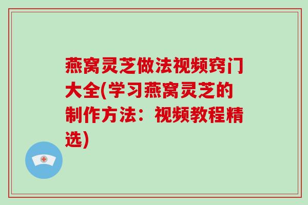 燕窝灵芝做法视频窍门大全(学习燕窝灵芝的制作方法：视频教程精选)