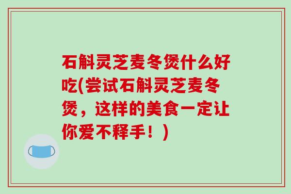 石斛灵芝麦冬煲什么好吃(尝试石斛灵芝麦冬煲，这样的美食一定让你爱不释手！)