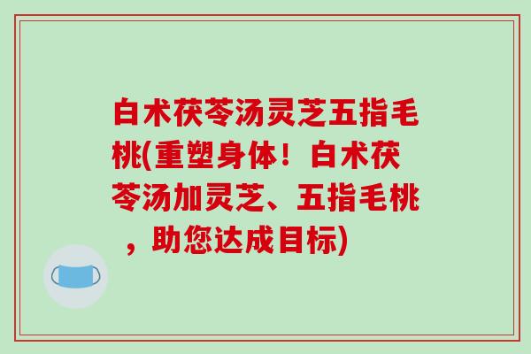白术茯苓汤灵芝五指毛桃(重塑身体！白术茯苓汤加灵芝、五指毛桃 ，助您达成目标)
