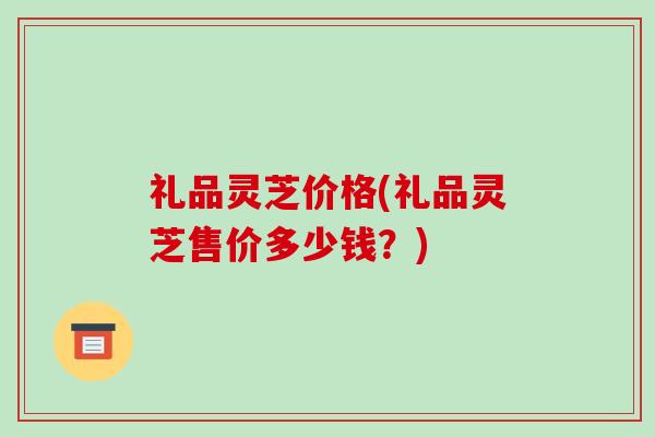 礼品灵芝价格(礼品灵芝售价多少钱？)