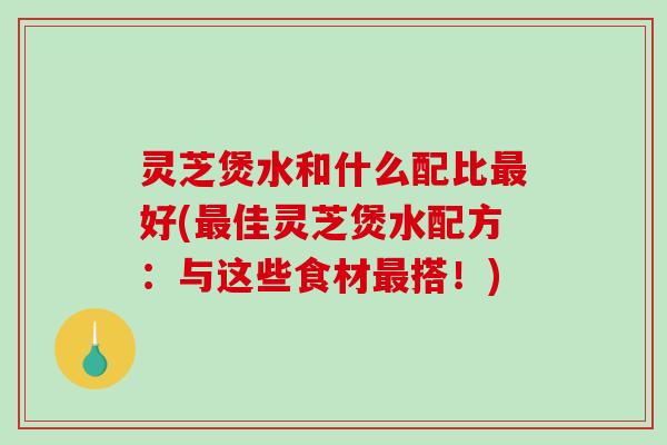 灵芝煲水和什么配比好(佳灵芝煲水配方：与这些食材搭！)