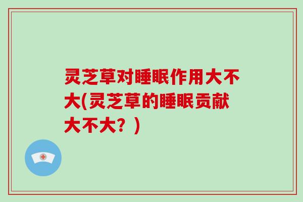 灵芝草对作用大不大(灵芝草的贡献大不大？)