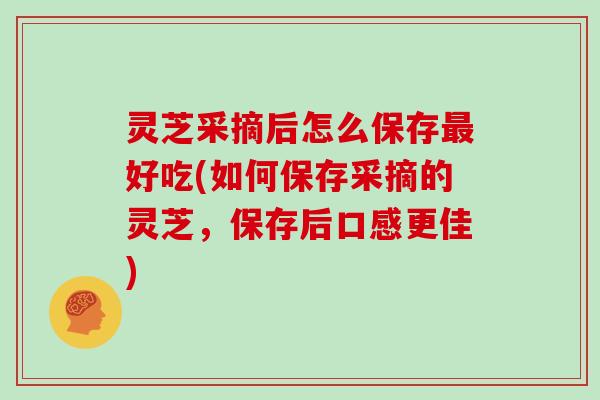 灵芝采摘后怎么保存好吃(如何保存采摘的灵芝，保存后口感更佳)