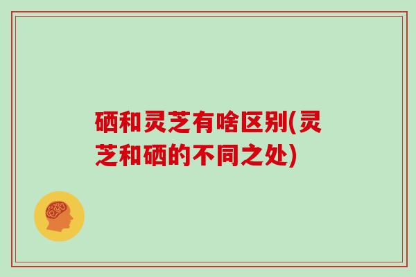 硒和灵芝有啥区别(灵芝和硒的不同之处)