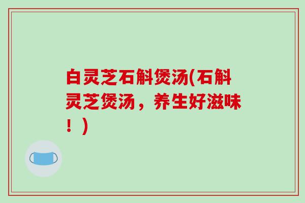 白灵芝石斛煲汤(石斛灵芝煲汤，养生好滋味！)