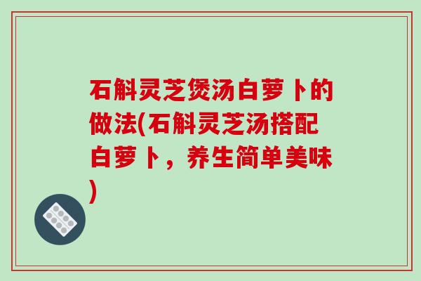 石斛灵芝煲汤白萝卜的做法(石斛灵芝汤搭配白萝卜，养生简单美味)
