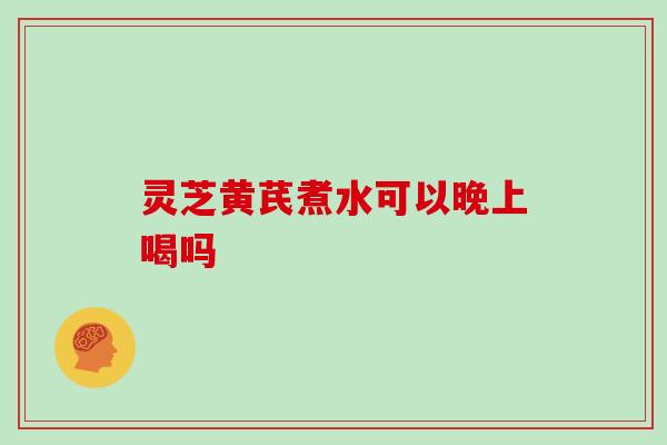 灵芝黄芪煮水可以晚上喝吗