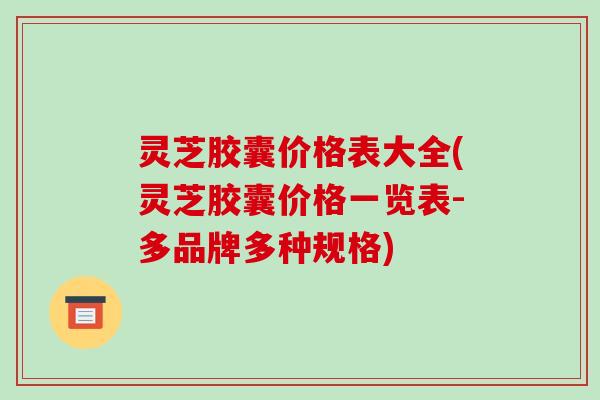 灵芝胶囊价格表大全(灵芝胶囊价格一览表-多品牌多种规格)