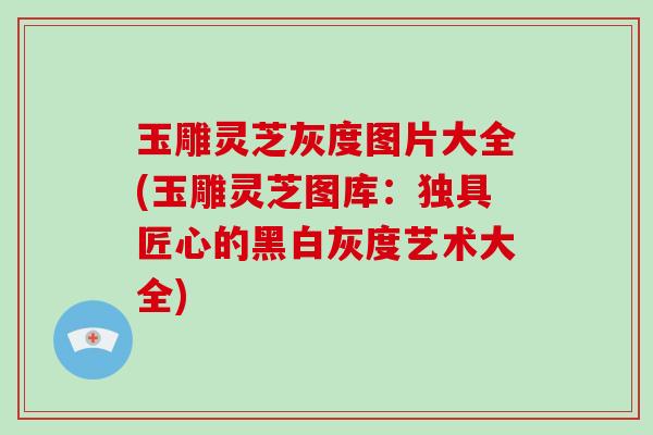 玉雕灵芝灰度图片大全(玉雕灵芝图库：独具匠心的黑白灰度艺术大全)